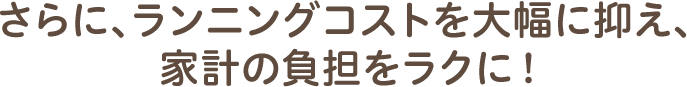 さらに、ランニングコストを大幅に抑え、家計の負担をラクに！