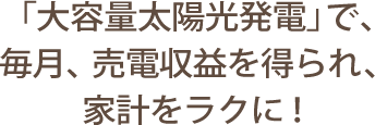 「大容量太陽光発電」で、毎月、売電収益を得られ、家計をラクに！