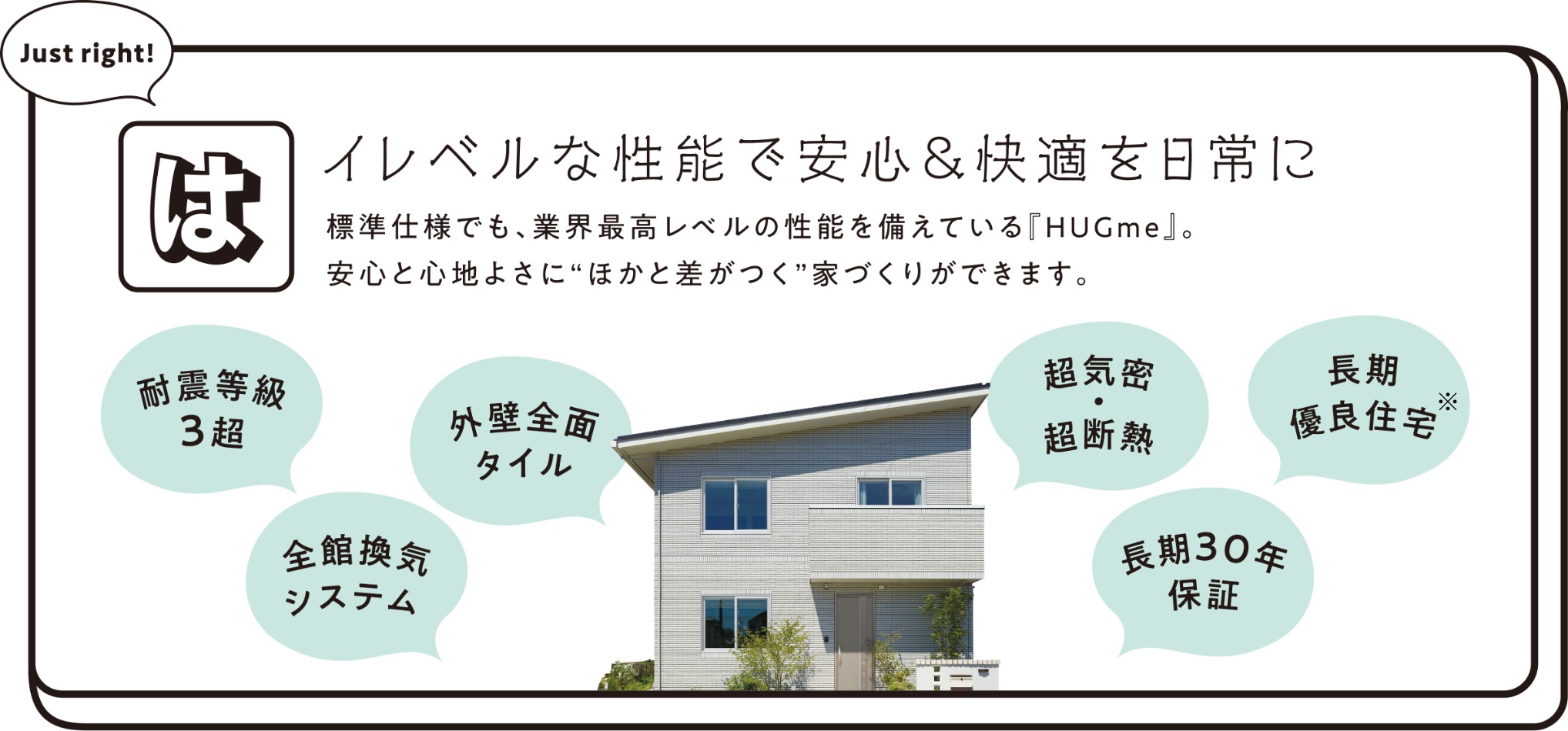 ハイレベルな性能で安心＆快適を日常に。標準仕様でも、業界最高レベルの性能を備えている『HUGme』。安心と心地よさに”ほかと差がつく”家づくりができます。