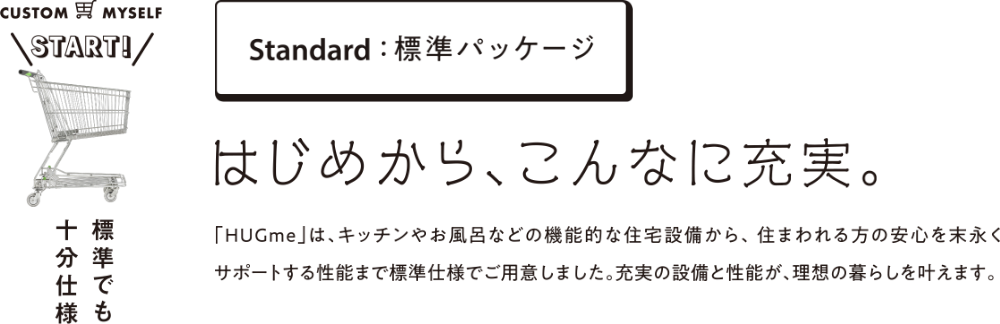 Standard：標準パッケージ はじめから、こんなに充実。「HUGme」は、キッチンやお風呂などの機能的な住宅設備から、住まわれる方の安心を末永くサポートする性能まで標準仕様でご用意しました。充実の設備と性能が、理想の暮らしを叶えます。