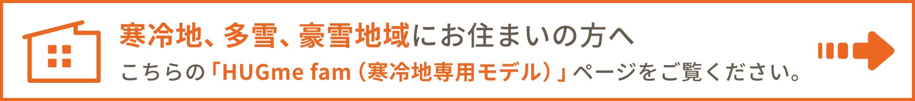 寒冷地、多雪、豪雪地域にお住まいの方へこちらの「HUGme fam（寒冷地専用モデル）」ページをご覧ください。