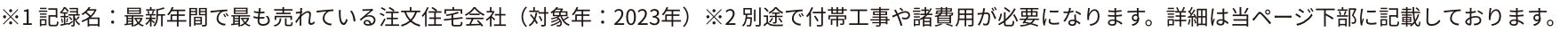 ※1記録名：最新年間で最も売れている注文住宅会社（対象年2022年）※2別途で付帯工事や諸費用が必要になります。詳細は下記をご確認ください。