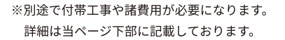 ※別途で付帯工事や諸費用が必要になります。詳細は当ページ下部に記載しております。