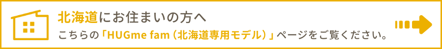 北海道にお住まいの方へ こちらの「HUGme fam（北海道専用モデル）」ページをご覧ください。
