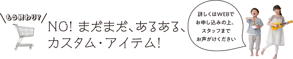 まだまだ、あるある、カスタム・アイテム！詳しくはWEBでお申し込みの上、スタッフまでお声がけください