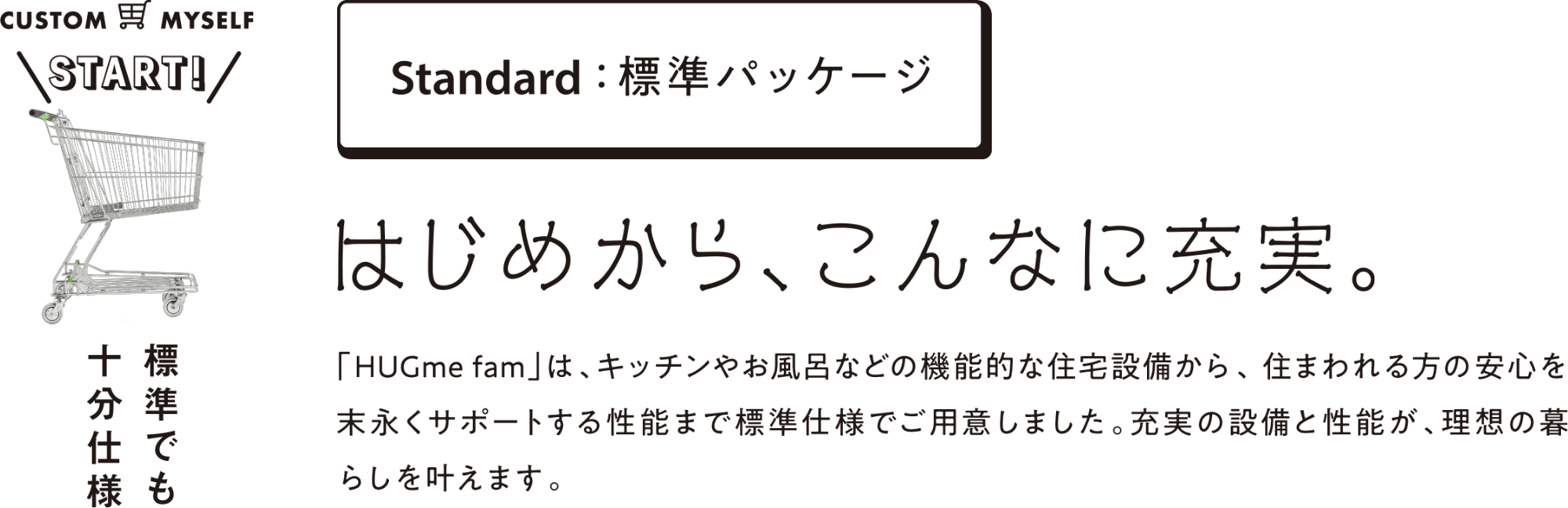 Standard：標準パッケージ はじめから、こんなに充実。「HUGme fam」は、キッチンやお風呂などの機能的な住宅設備から、住まわれる方の安心を末永くサポートする性能まで標準仕様でご用意しました。充実の設備と性能が、理想の暮らしを叶えます。