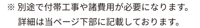 ※別途で付帯工事や諸費用が必要になります。詳細は当ページ下部に記載しております。