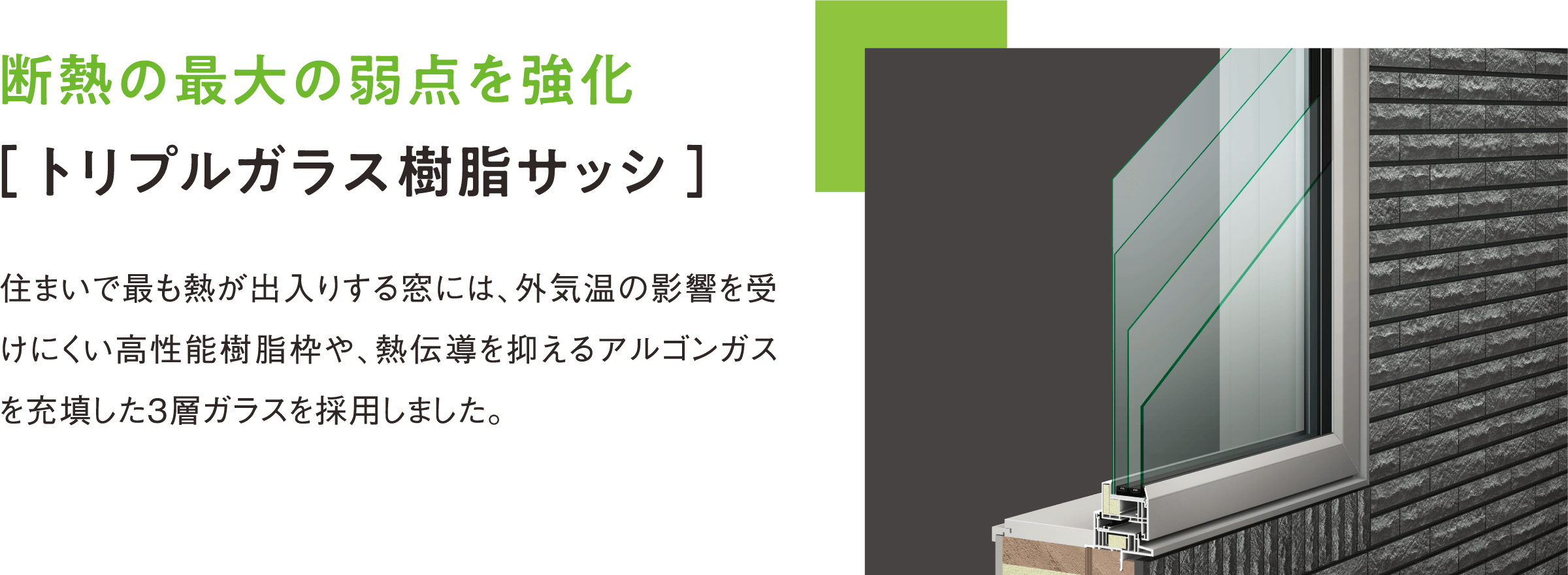 断熱の最大の弱点を強化 ［ トリプルガラス樹脂サッシ ］ 住まいで最も熱が出入りする窓には、外気温の影響を受けにくい高性能樹脂枠や、高断熱なアルゴンガスを充填した3層ガラスを採用しました。