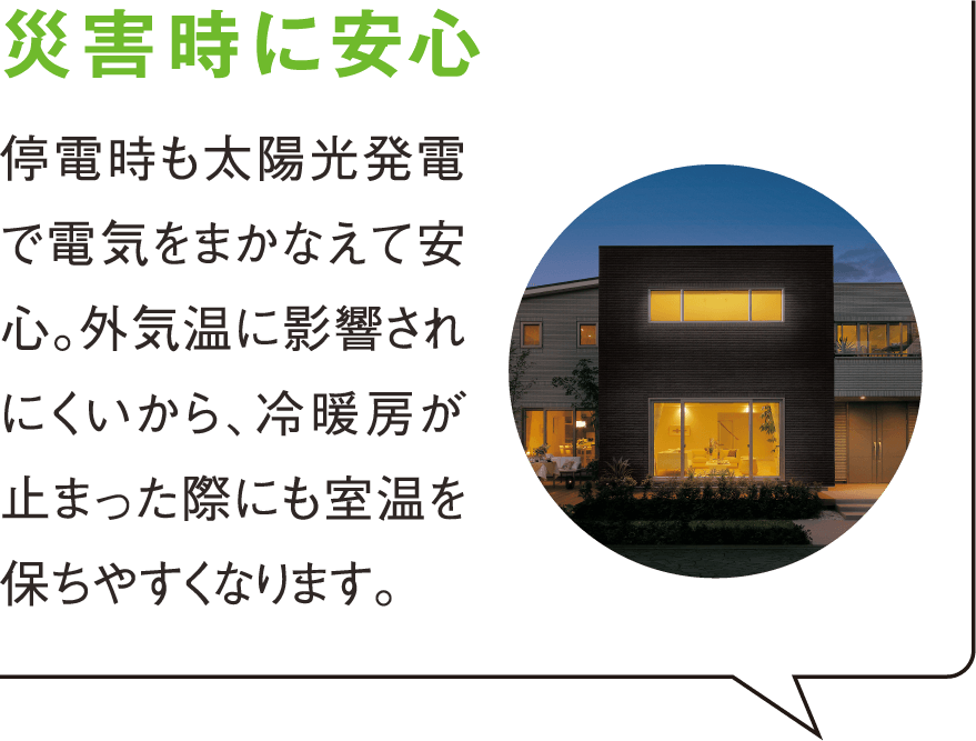 災害時に安心 停電時も太陽光発電で電気をまかなえて安心。外気温に影響されにくいから、冷暖房が止まった際にも室温を保ちやすくなります。