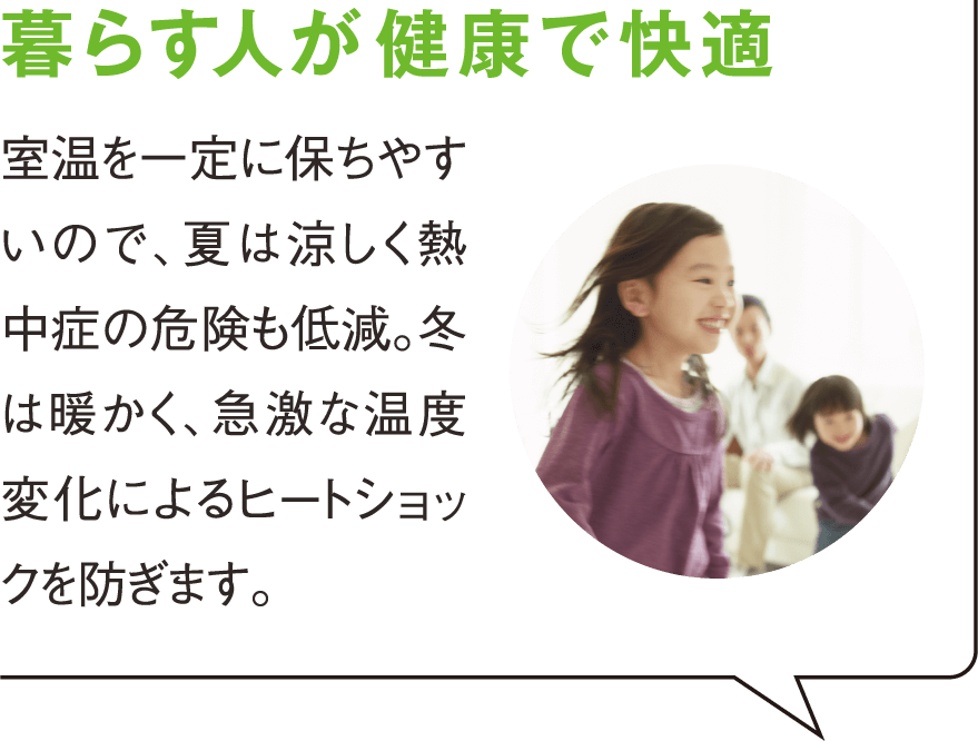 暮らす人が健康で快適 室温を一定に保ちやすいので、夏は涼しく熱中症の危険も低減。冬は暖かく、急激な温度変化によるヒートショックを防ぎます。