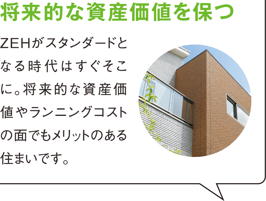 将来的な資産価値を保つ 長く住む住まいだからこそ、将来的な資産価値が大事。また、ランニングコストを考えてもZEHはメリットのある住まいです。