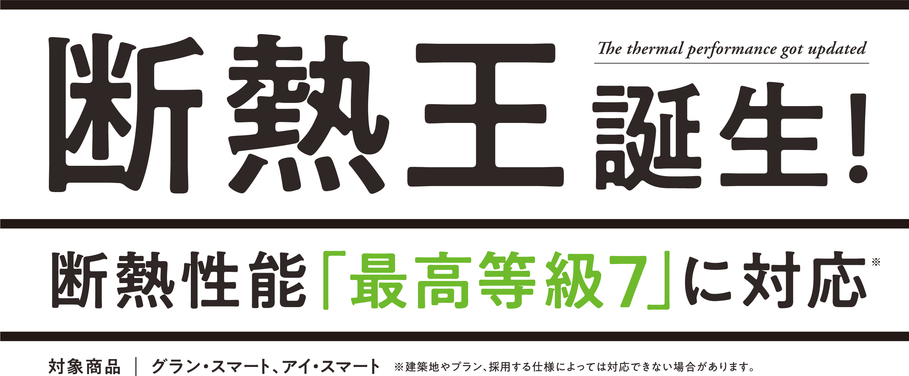 断熱王誕生！断熱性能「最高等級7」に対応 対象商品：グラン・スマート,
                アイ・スマート、アイキューブⅡ ※建築地やプラン、採用する仕様によっては対応できない場合があります。