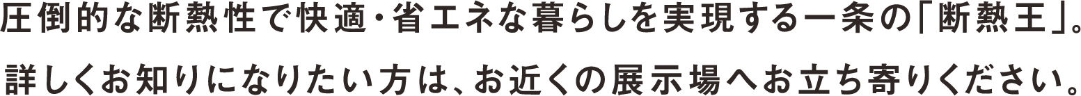 圧倒的な断熱性で快適・省エネな暮らしを実現する一条の「断熱王」。詳しくお知りになりたい方は、お近くの展示場へお立ち寄りください。