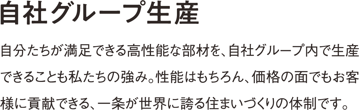 自社グループ生産 高性能な断熱材や樹脂サッシなど自分たちが満足できる部材を、自社グループ内で生産できることも私たちの強み。性能はもちろん、価格の面でもお客様に貢献できる、一条が世界に誇る住まいづくりの体制です。