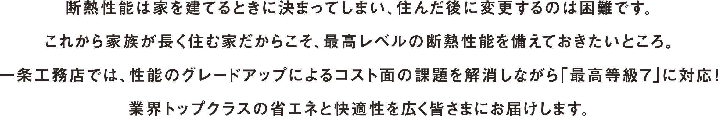 断熱性能は家を建てるときに決まってしまい、住んだ後に変更するのは困難です。これから家族が長く住む家だからこそ、最高レベルの断熱性能を備えておきたいところ。一条工務店では、性能のグレードアップによるコスト面の課題を解消しながら「最高等級７」に対応！業界トップクラスの省エネと快適性を広く皆さまにお届けします。