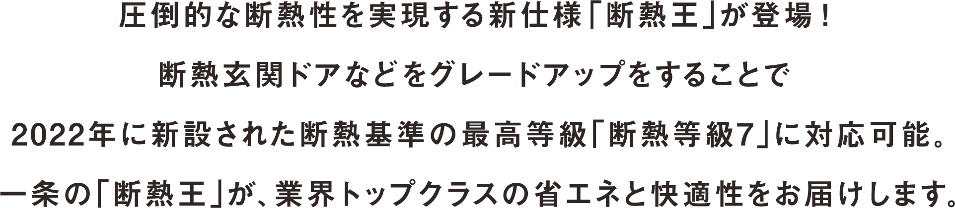 圧倒的な断熱性を実現する新仕様「断熱王」が登場！断熱玄関ドアなどをグレードアップをすることで2022年に新設された断熱基準の最高等級「断熱等級7」に対応可能。一条の「断熱王」が、業界トップクラスの省エネと快適性をお届けします。