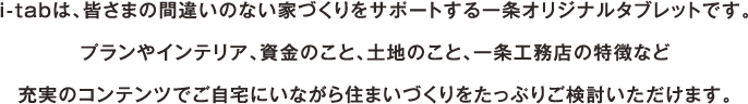 i-tabは、皆さまの間違いない家づくりをサポートする一条オリジナルタブレットです。プランやインテリア、資金のこと、土地のこと、一条工務店の特徴など充実のコンテンツでご自宅にいながら住まいづくりをたっぷりご検討いただけます。