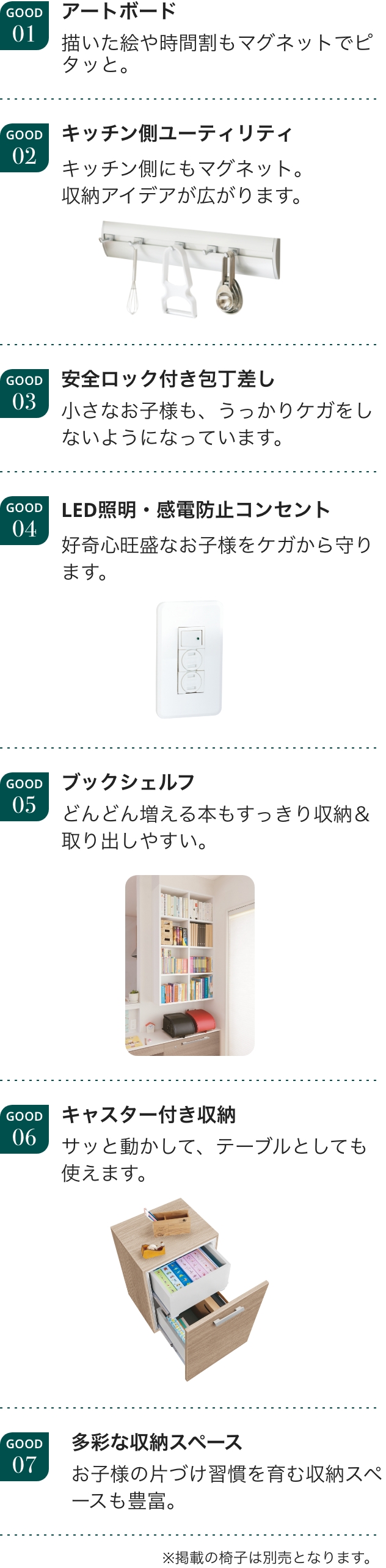 GOOD01 アートボード 描いた絵や時間割もマグネットでピタッと。GOOD02 キッチン側ユーティリティ キッチン側にもマグネット。収納アイデアが広がります。GOOD03 安全ロック付き包丁差し 小さなお子様も、うっかりケガをしないようになっています。GOOD04 LED照明・感電防止コンセント 好奇心旺盛なお子様をケガから守ります。GOOD05 ブックシェルフ どんどん増える本もすっきり収納＆取り出しやすい。GOOD06 キャスター付き収納 サッと動かして、テーブルとしても使えます。GOOD07 多彩な収納スペース お子様の片づけ習慣を育む収納スペースも豊富。