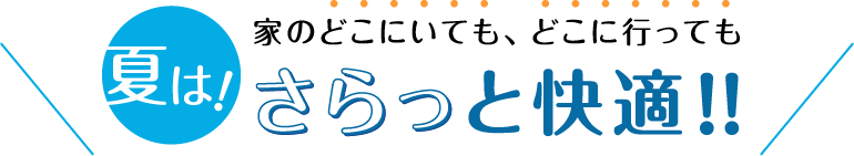 夏は！家のどこにいても、どこに行ってもさらっと快適！！