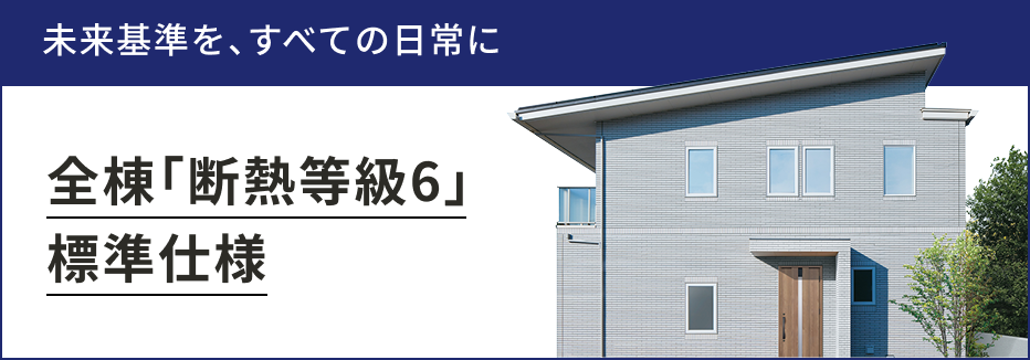 未来基準を、すべての日常に。 全棟「断熱等級6」標準仕様