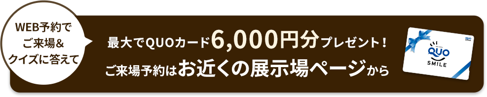 WEB予約でご来場＆クイズに答えて最大でQUOカード6,000円分プレゼント！ご来場予約はお近くの展示場ページから