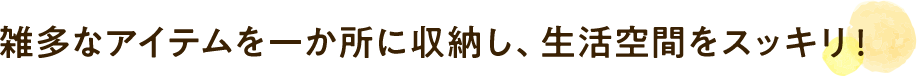 雑多なアイテムを⼀か所に収納し、⽣活空間をスッキリ！
