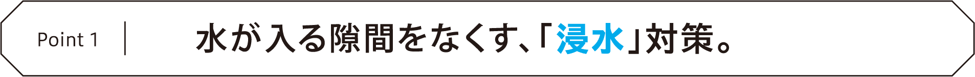 Point1 水が入る隙間をなくす、「浸水」対策。