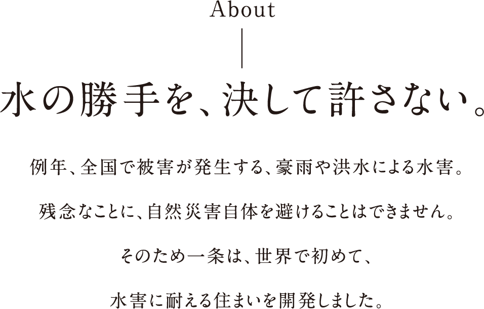 水の勝手を、決して許さない。例年、全国で被害が発生する、豪雨や洪水による水害。残念なことに、自然災害自体を避けることはできません。そのため一条は、世界で初めて、水害に耐える住まいを開発しました。