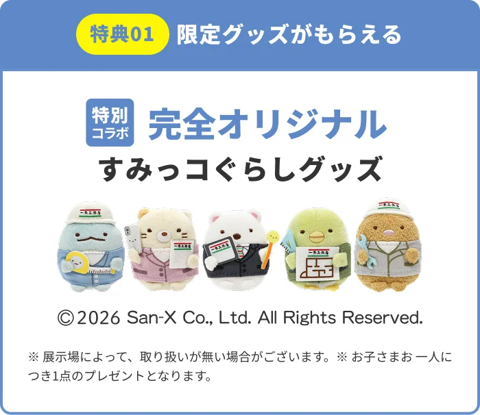 特典01 限定グッズがもらえる 特別コラボ 完全オリジナル すみっコぐらしグッズ ©2026 San-X Co., Ltd. All Rights Reserved. ※展示場によって、取り扱いが無い場合がございます。※お子さまお一人につき1点のプレゼントとなります。