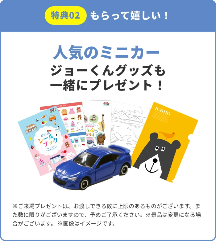 特典02 もらって嬉しい！ 人気のミニカー ジョーくんグッズも一緒にプレゼント！ ※ご来場プレゼントは、お渡しできる数に上限のあるものがございます。また数に限りがございますので、予めご了承ください。※景品は変更になる場合がございます。※画像はイメージです。