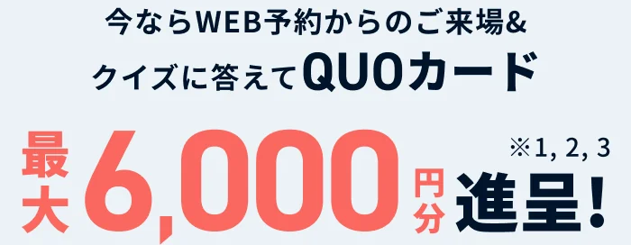 今ならWEB予約からのご来場＆クイズに答えてQUOカード最大6,000円分進呈!※1, 2, 3