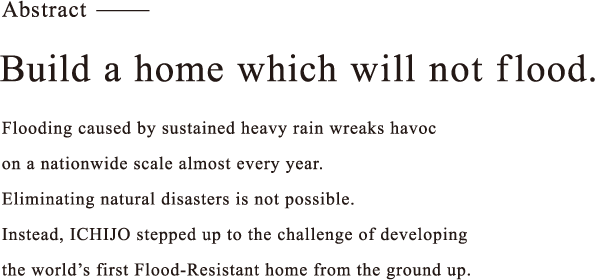 Build a home which will not flood. Flooding caused by sustained heavy rain wreaks havoc on a nationwide scale almost every year. Eliminating natural disasters is not possible. Instead, ICHIJO stepped up to the challenge of developing the world’s first Flood-Resistant home from the ground up.