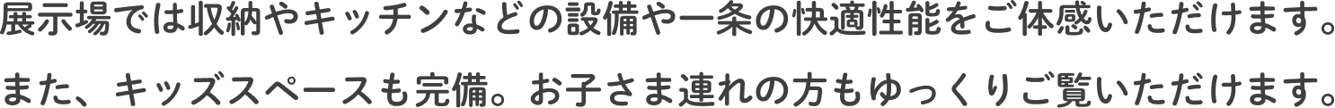 展示場では収納やキッチンなどの設備や一条の快適性能をご体感いただけます。また、キッズスペースも完備。お子さま連れの方もゆっくりご覧いただけます。
