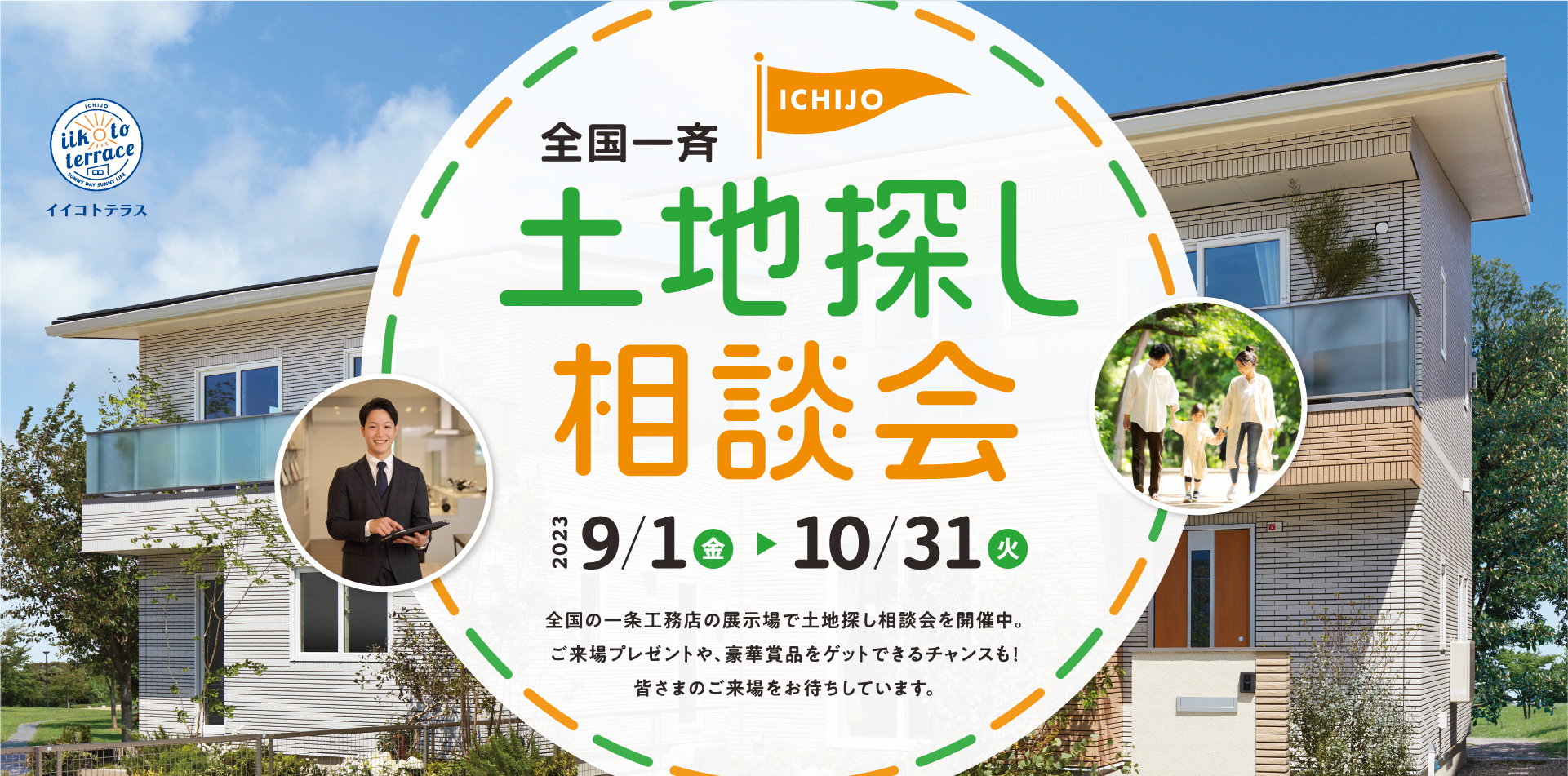 全国一斉土地探し相談会 2023年9月1日(金)〜10月31日(火) 全国の一条工務店の展示場で土地探し相談会を開催中。ご来場プレゼントや、豪華賞品をゲットできるチャンスも！皆さまのご来場をお待ちしています。