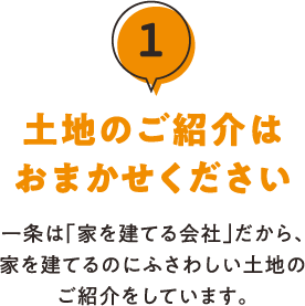 1.土地のご紹介はおまかせください 一条は「家を建てる会社」だから、家を建てるのにふさわしい土地のご紹介をしています。