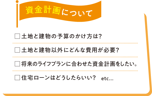資金計画について □土地と建物の予算のかけ方は？□土地と建物以外にどんな費用が必要？□将来のライフプランに合わせた資金計画をしたい。□住宅ローンはどうしたらいい？etc...