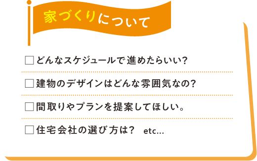 家づくりについて □どんなスケジュールで進めたらいい？□建物のデザインはどんな雰囲気なの？□間取りやプランを提案してほしい。□住宅会社の選び方は？etc...
