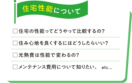住宅性能について□住宅の性能ってどうやって比較するの？□住み心地を良くするにはどうしたらいい？□光熱費は性能で変わるの？□メンテナンス費用について知りたい。etc...