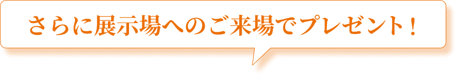 さらに展示場へのご来場で