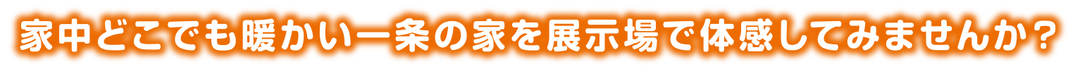 家中どこでも暖かい一条の家を展示場で体験してみませんか？