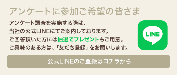 アンケートに参加ご希望の皆さま　アンケート調査を実施する際は、当社の公式LINEにてご案内しております。ご回答頂いた方には抽選でプレゼントもご用意。ご興味のある方は、「お友達登録」をお願いします。　公式LINEのご登録はコチラから