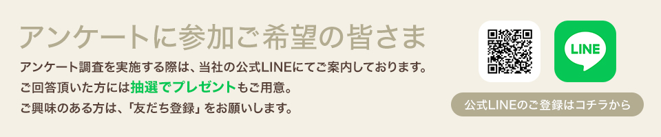 アンケートに参加ご希望の皆さま　アンケート調査を実施する際は、当社の公式LINEにてご案内しております。ご回答頂いた方には抽選でプレゼントもご用意。ご興味のある方は、「お友達登録」をお願いします。　公式LINEのご登録はコチラから