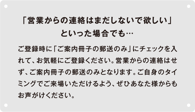 「営業の連絡はまだしないで欲しい」といった場合でも... ご登録時に「ご案内冊子の郵送のみ」にチェックを入れて、お気軽にご登録ください。営業からの連絡はせず、ご案内冊子の郵送のみとなります。ご自身のタイミングでご来場いただけるよう、ぜひあなた様からもお声がけください。