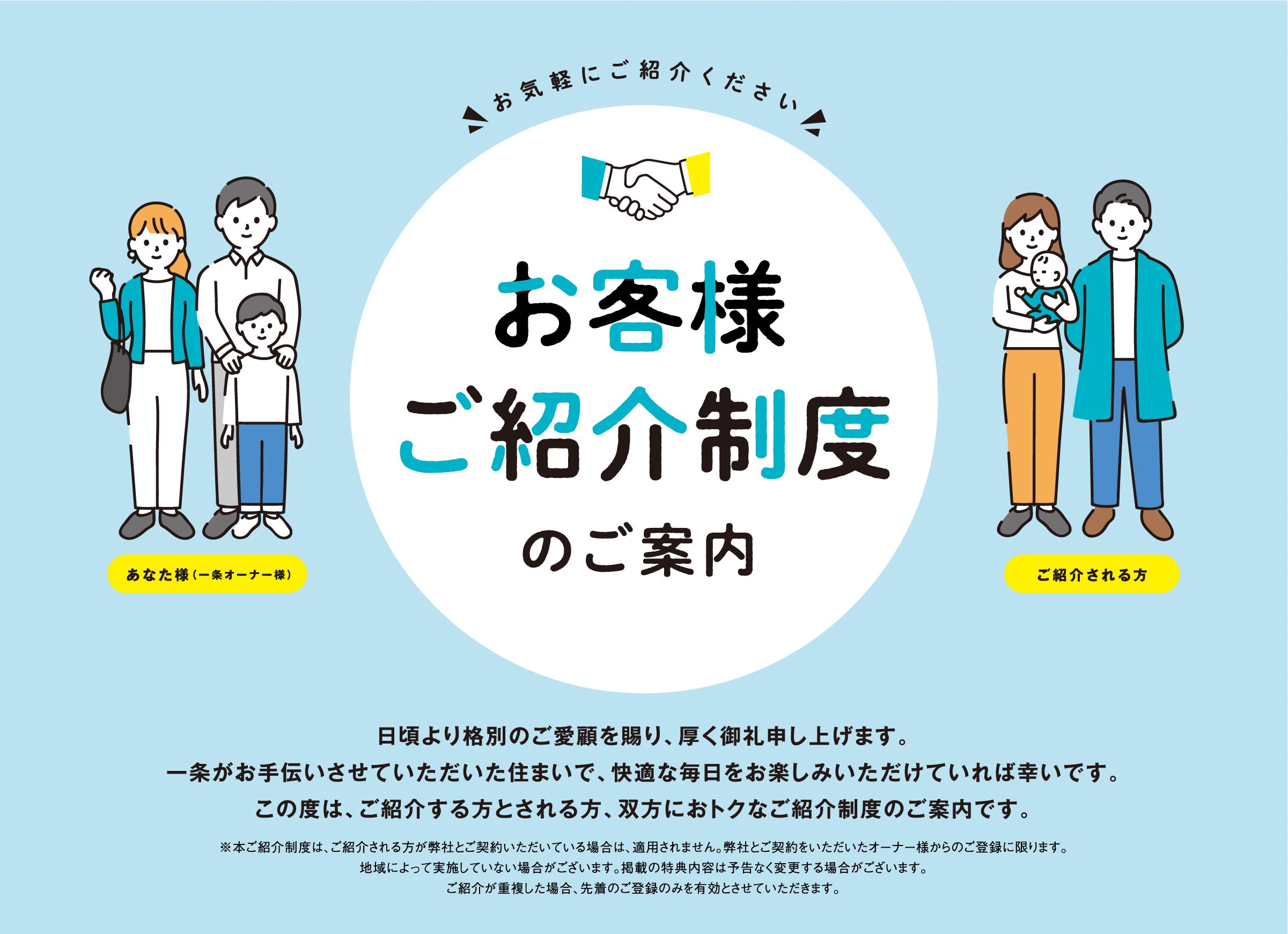 お客様ご紹介制度のご案内 日頃より格別のご愛顧を賜り、厚く御礼申し上げます。一条がお手伝いさせていただいた住まいで、快適な毎日をお楽しみいただけていれば幸いです。この度は、ご紹介する方とされる方、双方におトクなご紹介制度のご案内です。※本ご紹介制度は、ご紹介される方が弊社とご契約いただいている場合は、適用されません。弊社とご契約をいただいたオーナー様からのご登録に限ります。地域によって実施していない場合がございます。掲載の特典内容は予告なく変更する場合がございます。ご紹介が重複した場合、先着のご登録のみを有効とさせていただきます。