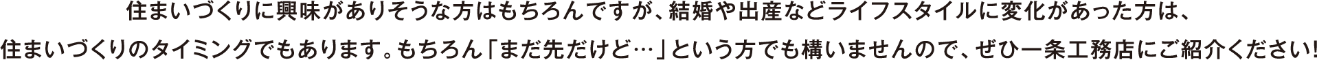 住まいづくりに興味がありそうな方はもちろんですが、結婚や出産などライフスタイルに変化があった方は、住まいづくりのタイミングでもあります。もちろん「まだ先だけど…」という方でも構いませんので、ぜひ一条工務店にご紹介ください！