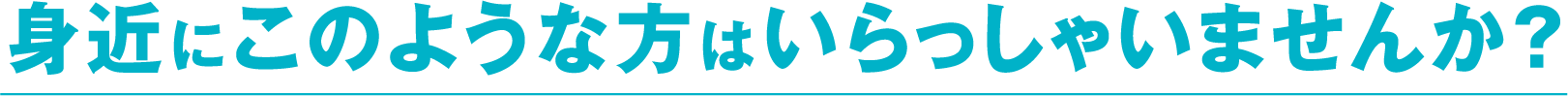 身近にこのような方はいらっしゃいませんか？