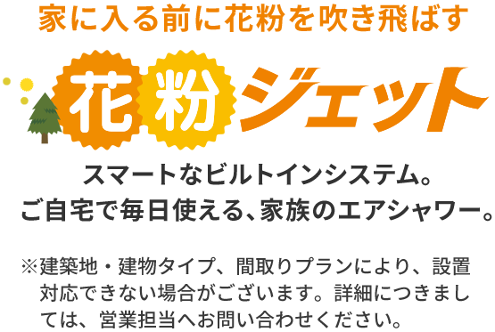 家に入る前に花粉を吹き飛ばす 花粉ジェット スマートなビルトインシステム。ご自宅で毎日使える、家族のエアシャワー。※建築地・建物タイプ、間取りプランにより、設置対応できない場合がございます。詳細につきましては、営業担当へお問い合わせください。