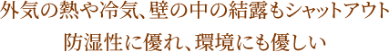 外気の熱や冷気、壁の中の結露もシャットアウト 防湿性に優れ、環境にも優しい