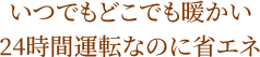 いつでもどこでも暖かい 24時間運転なのに省エネ