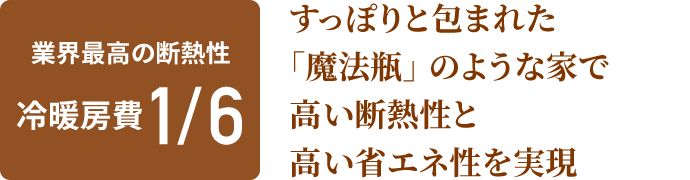 業界最高の断熱性 冷暖房費1/6 すっぽりと包まれた「魔法瓶」のような家で高い断熱性と高い省エネ性を実現